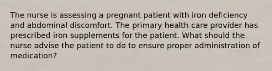 The nurse is assessing a pregnant patient with iron deficiency and abdominal discomfort. The primary health care provider has prescribed iron supplements for the patient. What should the nurse advise the patient to do to ensure proper administration of medication?