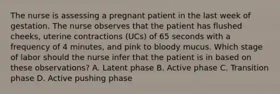 The nurse is assessing a pregnant patient in the last week of gestation. The nurse observes that the patient has flushed cheeks, uterine contractions (UCs) of 65 seconds with a frequency of 4 minutes, and pink to bloody mucus. Which stage of labor should the nurse infer that the patient is in based on these observations? A. Latent phase B. Active phase C. Transition phase D. Active pushing phase