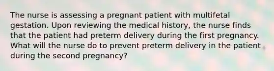 The nurse is assessing a pregnant patient with multifetal gestation. Upon reviewing the medical history, the nurse finds that the patient had preterm delivery during the first pregnancy. What will the nurse do to prevent preterm delivery in the patient during the second pregnancy?