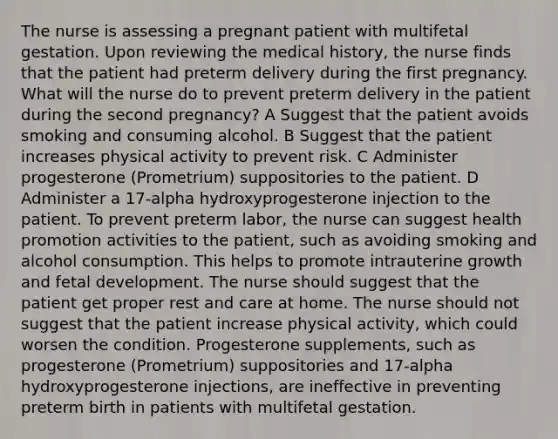 The nurse is assessing a pregnant patient with multifetal gestation. Upon reviewing the medical history, the nurse finds that the patient had preterm delivery during the first pregnancy. What will the nurse do to prevent preterm delivery in the patient during the second pregnancy? A Suggest that the patient avoids smoking and consuming alcohol. B Suggest that the patient increases physical activity to prevent risk. C Administer progesterone (Prometrium) suppositories to the patient. D Administer a 17-alpha hydroxyprogesterone injection to the patient. To prevent preterm labor, the nurse can suggest health promotion activities to the patient, such as avoiding smoking and alcohol consumption. This helps to promote intrauterine growth and fetal development. The nurse should suggest that the patient get proper rest and care at home. The nurse should not suggest that the patient increase physical activity, which could worsen the condition. Progesterone supplements, such as progesterone (Prometrium) suppositories and 17-alpha hydroxyprogesterone injections, are ineffective in preventing preterm birth in patients with multifetal gestation.