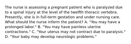 The nurse is assessing a pregnant patient who is paralyzed due to a spinal injury at the level of the twelfth thoracic vertebra. Presently, she is in full-term gestation and under nursing care. What should the nurse inform the patient? A. "You may have a prolonged labor." B. "You may have painless uterine contractions." C. "Your uterus may not contract due to paralysis." D. "Your baby may develop neurologic problems."