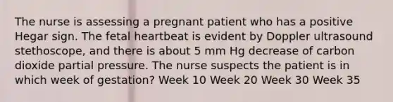 The nurse is assessing a pregnant patient who has a positive Hegar sign. The fetal heartbeat is evident by Doppler ultrasound stethoscope, and there is about 5 mm Hg decrease of carbon dioxide partial pressure. The nurse suspects the patient is in which week of gestation? Week 10 Week 20 Week 30 Week 35