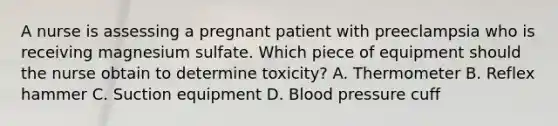 A nurse is assessing a pregnant patient with preeclampsia who is receiving magnesium sulfate. Which piece of equipment should the nurse obtain to determine toxicity? A. Thermometer B. Reflex hammer C. Suction equipment D. Blood pressure cuff