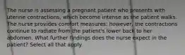 The nurse is assessing a pregnant patient who presents with uterine contractions, which become intense as the patient walks. The nurse provides comfort measures; however, the contractions continue to radiate from the patient's lower back to her abdomen. What further findings does the nurse expect in the patient? Select all that apply.