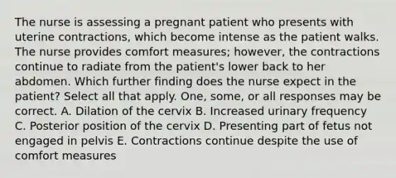 The nurse is assessing a pregnant patient who presents with uterine contractions, which become intense as the patient walks. The nurse provides comfort measures; however, the contractions continue to radiate from the patient's lower back to her abdomen. Which further finding does the nurse expect in the patient? Select all that apply. One, some, or all responses may be correct. A. Dilation of the cervix B. Increased urinary frequency C. Posterior position of the cervix D. Presenting part of fetus not engaged in pelvis E. Contractions continue despite the use of comfort measures