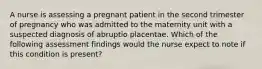 A nurse is assessing a pregnant patient in the second trimester of pregnancy who was admitted to the maternity unit with a suspected diagnosis of abruptio placentae. Which of the following assessment findings would the nurse expect to note if this condition is present?