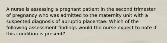 A nurse is assessing a pregnant patient in the second trimester of pregnancy who was admitted to the maternity unit with a suspected diagnosis of abruptio placentae. Which of the following assessment findings would the nurse expect to note if this condition is present?