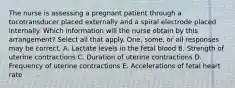 The nurse is assessing a pregnant patient through a tocotransducer placed externally and a spiral electrode placed internally. Which information will the nurse obtain by this arrangement? Select all that apply. One, some, or all responses may be correct. A. Lactate levels in the fetal blood B. Strength of uterine contractions C. Duration of uterine contractions D. Frequency of uterine contractions E. Accelerations of fetal heart rate