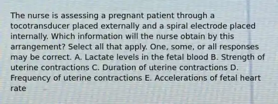 The nurse is assessing a pregnant patient through a tocotransducer placed externally and a spiral electrode placed internally. Which information will the nurse obtain by this arrangement? Select all that apply. One, some, or all responses may be correct. A. Lactate levels in the fetal blood B. Strength of uterine contractions C. Duration of uterine contractions D. Frequency of uterine contractions E. Accelerations of fetal heart rate