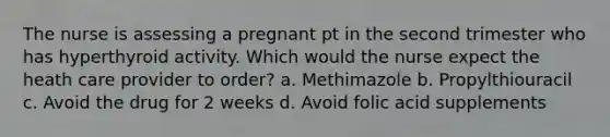 The nurse is assessing a pregnant pt in the second trimester who has hyperthyroid activity. Which would the nurse expect the heath care provider to order? a. Methimazole b. Propylthiouracil c. Avoid the drug for 2 weeks d. Avoid folic acid supplements