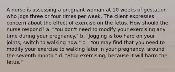 A nurse is assessing a pregnant woman at 10 weeks of gestation who jogs three or four times per week. The client expresses concern about the effect of exercise on the fetus. How should the nurse respond? a. "You don't need to modify your exercising any time during your pregnancy." b. "Jogging is too hard on your joints; switch to walking now." c. "You may find that you need to modify your exercise to walking later in your pregnancy, around the seventh month." d. "Stop exercising, because it will harm the fetus."