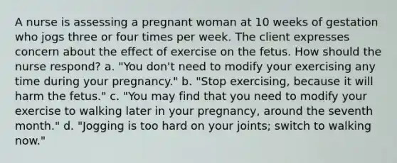 A nurse is assessing a pregnant woman at 10 weeks of gestation who jogs three or four times per week. The client expresses concern about the effect of exercise on the fetus. How should the nurse respond? a. "You don't need to modify your exercising any time during your pregnancy." b. "Stop exercising, because it will harm the fetus." c. "You may find that you need to modify your exercise to walking later in your pregnancy, around the seventh month." d. "Jogging is too hard on your joints; switch to walking now."