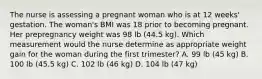 The nurse is assessing a pregnant woman who is at 12 weeks' gestation. The woman's BMI was 18 prior to becoming pregnant. Her prepregnancy weight was 98 lb (44.5 kg). Which measurement would the nurse determine as appropriate weight gain for the woman during the first trimester? A. 99 lb (45 kg) B. 100 lb (45.5 kg) C. 102 lb (46 kg) D. 104 lb (47 kg)