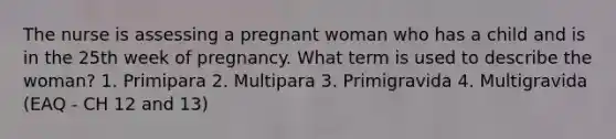 The nurse is assessing a pregnant woman who has a child and is in the 25th week of pregnancy. What term is used to describe the woman? 1. Primipara 2. Multipara 3. Primigravida 4. Multigravida (EAQ - CH 12 and 13)