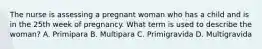 The nurse is assessing a pregnant woman who has a child and is in the 25th week of pregnancy. What term is used to describe the woman? A. Primipara B. Multipara C. Primigravida D. Multigravida