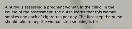 A nurse is assessing a pregnant woman in the clinic. In the course of the assessment, the nurse learns that this woman smokes one pack of cigarettes per day. The first step the nurse should take to hep the woman stop smoking is to: