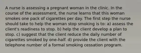 A nurse is assessing a pregnant woman in the clinic. In the course of the assessment, the nurse learns that this woman smokes one pack of cigarettes per day. The first step the nurse should take to help the woman stop smoking is to: a) assess the client's readiness to stop. b) help the client develop a plan to stop. c) suggest that the client reduce the daily number of cigarettes smoked by one-half. d) provide the client with the telephone number of a formal smoking cessation program.