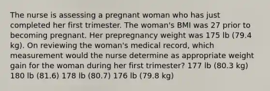 The nurse is assessing a pregnant woman who has just completed her first trimester. The woman's BMI was 27 prior to becoming pregnant. Her prepregnancy weight was 175 lb (79.4 kg). On reviewing the woman's medical record, which measurement would the nurse determine as appropriate weight gain for the woman during her first trimester? 177 lb (80.3 kg) 180 lb (81.6) 178 lb (80.7) 176 lb (79.8 kg)