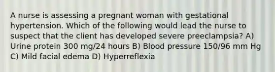 A nurse is assessing a pregnant woman with gestational hypertension. Which of the following would lead the nurse to suspect that the client has developed severe preeclampsia? A) Urine protein 300 mg/24 hours B) Blood pressure 150/96 mm Hg C) Mild facial edema D) Hyperreflexia