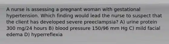 A nurse is assessing a pregnant woman with gestational hypertension. Which finding would lead the nurse to suspect that the client has developed severe preeclampsia? A) urine protein 300 mg/24 hours B) blood pressure 150/96 mm Hg C) mild facial edema D) hyperreflexia