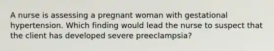 A nurse is assessing a pregnant woman with gestational hypertension. Which finding would lead the nurse to suspect that the client has developed severe preeclampsia?