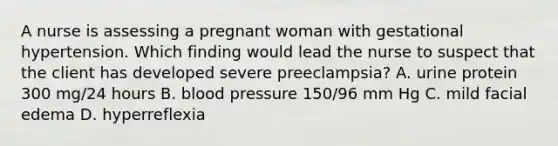 A nurse is assessing a pregnant woman with gestational hypertension. Which finding would lead the nurse to suspect that the client has developed severe preeclampsia? A. urine protein 300 mg/24 hours B. blood pressure 150/96 mm Hg C. mild facial edema D. hyperreflexia