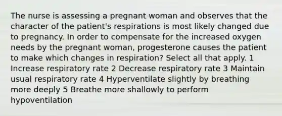 The nurse is assessing a pregnant woman and observes that the character of the patient's respirations is most likely changed due to pregnancy. In order to compensate for the increased oxygen needs by the pregnant woman, progesterone causes the patient to make which changes in respiration? Select all that apply. 1 Increase respiratory rate 2 Decrease respiratory rate 3 Maintain usual respiratory rate 4 Hyperventilate slightly by breathing more deeply 5 Breathe more shallowly to perform hypoventilation