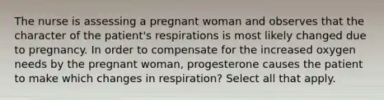 The nurse is assessing a pregnant woman and observes that the character of the patient's respirations is most likely changed due to pregnancy. In order to compensate for the increased oxygen needs by the pregnant woman, progesterone causes the patient to make which changes in respiration? Select all that apply.