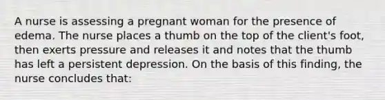 A nurse is assessing a pregnant woman for the presence of edema. The nurse places a thumb on the top of the client's foot, then exerts pressure and releases it and notes that the thumb has left a persistent depression. On the basis of this finding, the nurse concludes that: