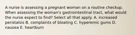 A nurse is assessing a pregnant woman on a routine checkup. When assessing the woman's gastrointestinal tract, what would the nurse expect to find? Select all that apply. A. increased peristalsis B. complaints of bloating C. hyperemic gums D. nausea E. heartburn