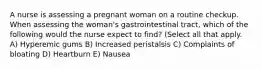 A nurse is assessing a pregnant woman on a routine checkup. When assessing the woman's gastrointestinal tract, which of the following would the nurse expect to find? (Select all that apply. A) Hyperemic gums B) Increased peristalsis C) Complaints of bloating D) Heartburn E) Nausea