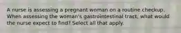 A nurse is assessing a pregnant woman on a routine checkup. When assessing the woman's gastrointestinal tract, what would the nurse expect to find? Select all that apply.