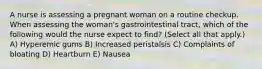 A nurse is assessing a pregnant woman on a routine checkup. When assessing the woman's gastrointestinal tract, which of the following would the nurse expect to find? (Select all that apply.) A) Hyperemic gums B) Increased peristalsis C) Complaints of bloating D) Heartburn E) Nausea