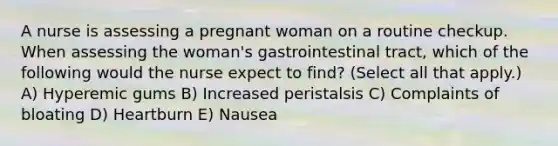 A nurse is assessing a pregnant woman on a routine checkup. When assessing the woman's gastrointestinal tract, which of the following would the nurse expect to find? (Select all that apply.) A) Hyperemic gums B) Increased peristalsis C) Complaints of bloating D) Heartburn E) Nausea