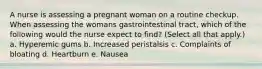 A nurse is assessing a pregnant woman on a routine checkup. When assessing the womans gastrointestinal tract, which of the following would the nurse expect to find? (Select all that apply.) a. Hyperemic gums b. Increased peristalsis c. Complaints of bloating d. Heartburn e. Nausea