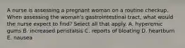 A nurse is assessing a pregnant woman on a routine checkup. When assessing the woman's gastrointestinal tract, what would the nurse expect to find? Select all that apply. A. hyperemic gums B. increased peristalsis C. reports of bloating D. heartburn E. nausea