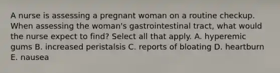 A nurse is assessing a pregnant woman on a routine checkup. When assessing the woman's gastrointestinal tract, what would the nurse expect to find? Select all that apply. A. hyperemic gums B. increased peristalsis C. reports of bloating D. heartburn E. nausea