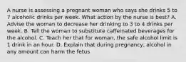 A nurse is assessing a pregnant woman who says she drinks 5 to 7 alcoholic drinks per week. What action by the nurse is best? A. Advise the woman to decrease her drinking to 3 to 4 drinks per week. B. Tell the woman to substitute caffeinated beverages for the alcohol. C. Teach her that for woman, the safe alcohol limit is 1 drink in an hour. D. Explain that during pregnancy, alcohol in any amount can harm the fetus