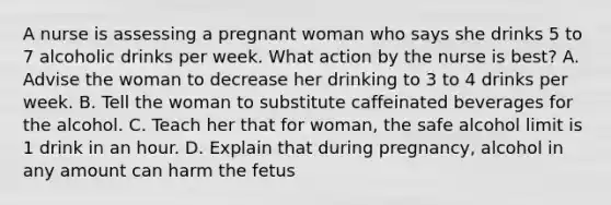 A nurse is assessing a pregnant woman who says she drinks 5 to 7 alcoholic drinks per week. What action by the nurse is best? A. Advise the woman to decrease her drinking to 3 to 4 drinks per week. B. Tell the woman to substitute caffeinated beverages for the alcohol. C. Teach her that for woman, the safe alcohol limit is 1 drink in an hour. D. Explain that during pregnancy, alcohol in any amount can harm the fetus