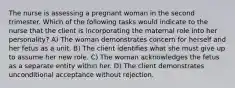 The nurse is assessing a pregnant woman in the second trimester. Which of the following tasks would indicate to the nurse that the client is incorporating the maternal role into her personality? A) The woman demonstrates concern for herself and her fetus as a unit. B) The client identifies what she must give up to assume her new role. C) The woman acknowledges the fetus as a separate entity within her. D) The client demonstrates unconditional acceptance without rejection.