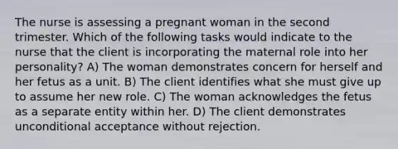 The nurse is assessing a pregnant woman in the second trimester. Which of the following tasks would indicate to the nurse that the client is incorporating the maternal role into her personality? A) The woman demonstrates concern for herself and her fetus as a unit. B) The client identifies what she must give up to assume her new role. C) The woman acknowledges the fetus as a separate entity within her. D) The client demonstrates unconditional acceptance without rejection.