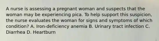 A nurse is assessing a pregnant woman and suspects that the woman may be experiencing pica. To help support this suspicion, the nurse evaluates the woman for signs and symptoms of which condition? A. Iron-deficiency anemia B. <a href='https://www.questionai.com/knowledge/kN6ArhoJHF-urinary-tract-infection' class='anchor-knowledge'>urinary tract infection</a> C. Diarrhea D. Heartburn