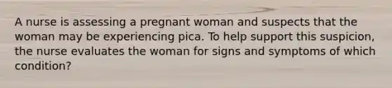 A nurse is assessing a pregnant woman and suspects that the woman may be experiencing pica. To help support this suspicion, the nurse evaluates the woman for signs and symptoms of which condition?