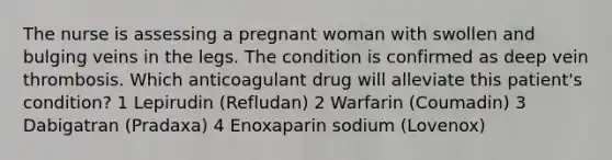 The nurse is assessing a pregnant woman with swollen and bulging veins in the legs. The condition is confirmed as deep vein thrombosis. Which anticoagulant drug will alleviate this patient's condition? 1 Lepirudin (Refludan) 2 Warfarin (Coumadin) 3 Dabigatran (Pradaxa) 4 Enoxaparin sodium (Lovenox)