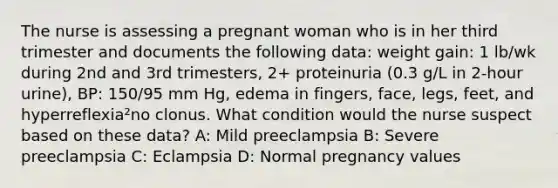 The nurse is assessing a pregnant woman who is in her third trimester and documents the following data: weight gain: 1 lb/wk during 2nd and 3rd trimesters, 2+ proteinuria (0.3 g/L in 2-hour urine), BP: 150/95 mm Hg, edema in fingers, face, legs, feet, and hyperreflexia²no clonus. What condition would the nurse suspect based on these data? A: Mild preeclampsia B: Severe preeclampsia C: Eclampsia D: Normal pregnancy values