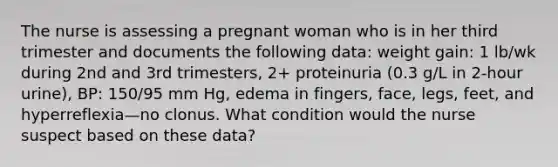 The nurse is assessing a pregnant woman who is in her third trimester and documents the following data: weight gain: 1 lb/wk during 2nd and 3rd trimesters, 2+ proteinuria (0.3 g/L in 2-hour urine), BP: 150/95 mm Hg, edema in fingers, face, legs, feet, and hyperreflexia—no clonus. What condition would the nurse suspect based on these data?