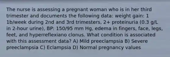 The nurse is assessing a pregnant woman who is in her third trimester and documents the following data: weight gain: 1 1b/week during 2nd and 3rd trimesters, 2+ proteinuria (0.3 g/L in 2-hour urine), BP: 150/95 mm Hg, edema in fingers, face, legs, feet, and hyperreflexiano clonus. What condition is associated with this assessment data? A) Mild preeclampsia B) Severe preeclampsia C) Eclampsia D) Normal pregnancy values