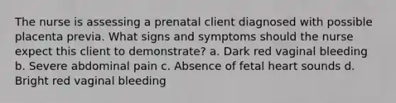 The nurse is assessing a prenatal client diagnosed with possible placenta previa. What signs and symptoms should the nurse expect this client to demonstrate? a. Dark red vaginal bleeding b. Severe abdominal pain c. Absence of fetal heart sounds d. Bright red vaginal bleeding