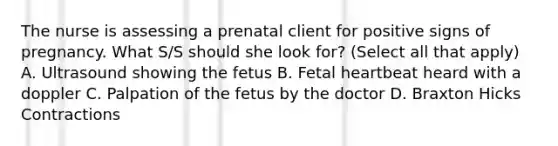 The nurse is assessing a prenatal client for positive signs of pregnancy. What S/S should she look for? (Select all that apply) A. Ultrasound showing the fetus B. Fetal heartbeat heard with a doppler C. Palpation of the fetus by the doctor D. Braxton Hicks Contractions