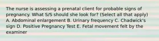 The nurse is assessing a prenatal client for probable signs of pregnancy. What S/S should she look for? (Select all that apply) A. Abdominal enlargement B. Urinary frequency C. Chadwick's sign D. Positive Pregnancy Test E. Fetal movement felt by the examiner